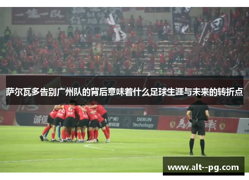 萨尔瓦多告别广州队的背后意味着什么足球生涯与未来的转折点 萨尔瓦多告别广州队的背后意味着什么足球生涯与未来的转折点