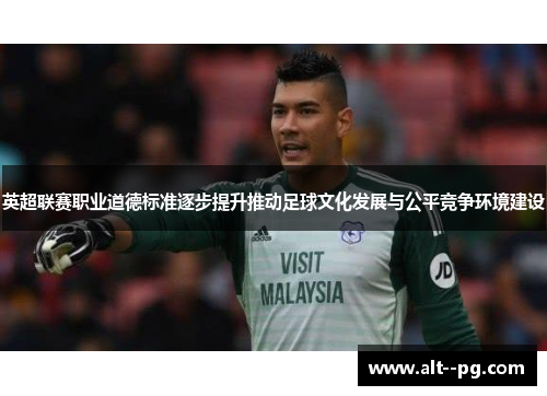 英超联赛职业道德标准逐步提升推动足球文化发展与公平竞争环境建设