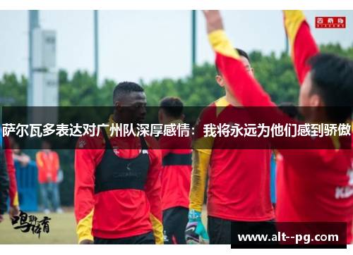 萨尔瓦多表达对广州队深厚感情:我将永远为他们感到骄傲 萨尔瓦多表达对广州队深厚感情:我将永远为他们感到骄傲