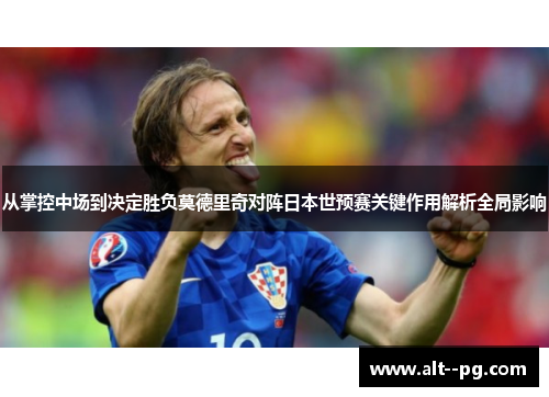 从掌控中场到决定胜负莫德里奇对阵日本世预赛关键作用解析全局影响