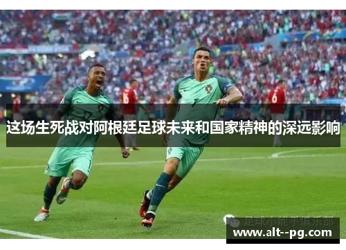 这场生死战对阿根廷足球未来和国家精神的深远影响