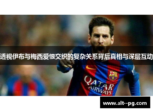 透视伊布与梅西爱恨交织的复杂关系背后真相与深层互动