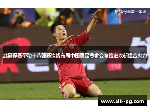 武磊停赛牵动十八强赛锋线布局中国男足急求变考验进攻新组合火力