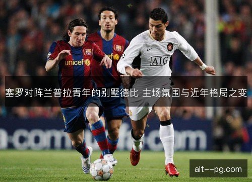塞罗对阵兰普拉青年的别墅德比 主场氛围与近年格局之变 塞罗对阵兰普拉青年的别墅德比 主场氛围与近年格局之变